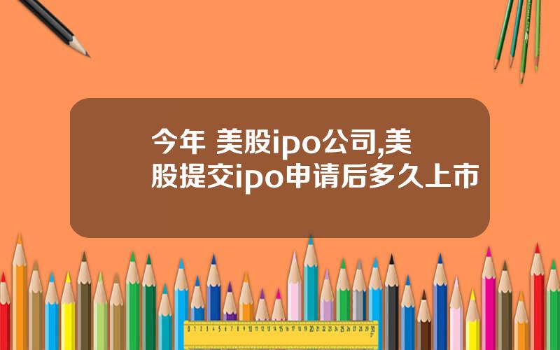 今年 美股ipo公司,美股提交ipo申请后多久上市